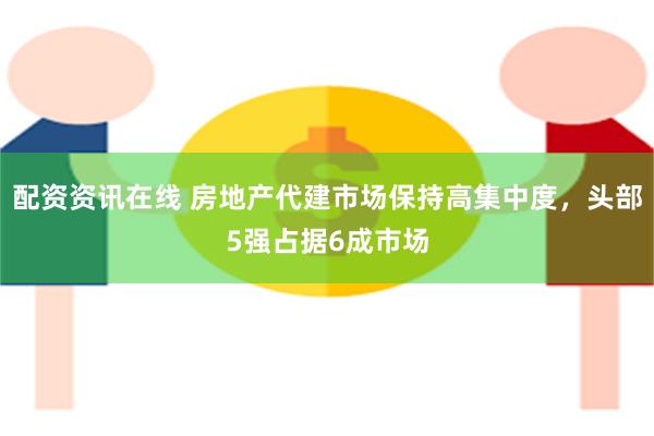 配资资讯在线 房地产代建市场保持高集中度，头部5强占据6成市场