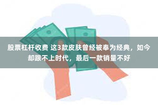 股票杠杆收费 这3款皮肤曾经被奉为经典，如今却跟不上时代，最后一款销量不好