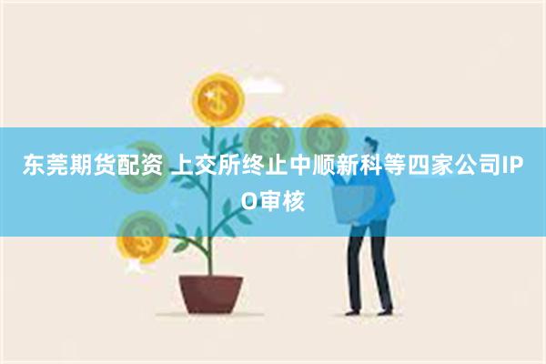 东莞期货配资 上交所终止中顺新科等四家公司IPO审核