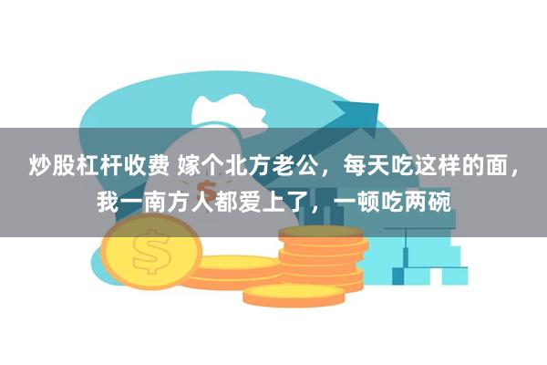 炒股杠杆收费 嫁个北方老公，每天吃这样的面，我一南方人都爱上了，一顿吃两碗