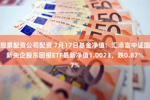 股票配资公司配资 7月17日基金净值：汇添富中证国新央企股东回报ETF最新净值1.0023，跌0.87%