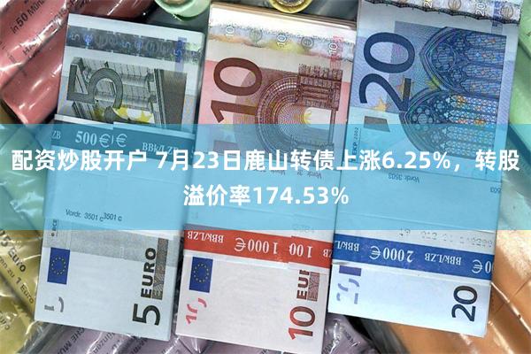 配资炒股开户 7月23日鹿山转债上涨6.25%，转股溢价率174.53%