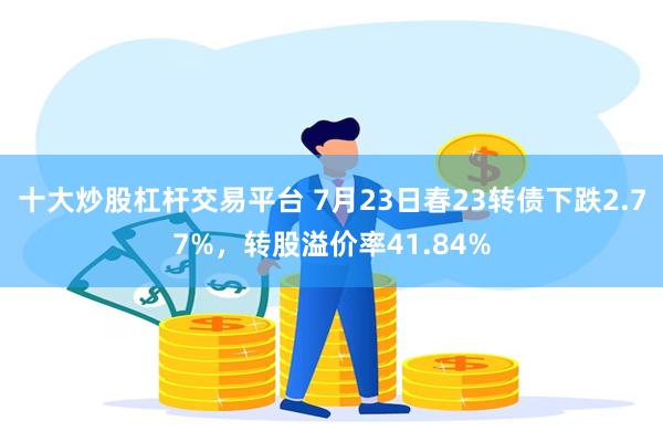 十大炒股杠杆交易平台 7月23日春23转债下跌2.77%，转股溢价率41.84%