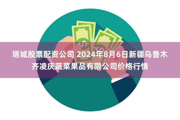 塔城股票配资公司 2024年8月6日新疆乌鲁木齐凌庆蔬菜果品有限公司价格行情