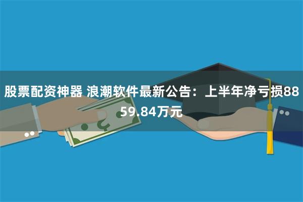 股票配资神器 浪潮软件最新公告：上半年净亏损8859.84万元