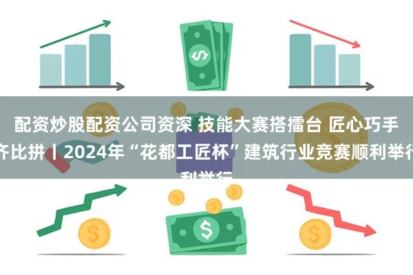 配资炒股配资公司资深 技能大赛搭擂台 匠心巧手齐比拼丨2024年“花都工匠杯”建筑行业竞赛顺利举行