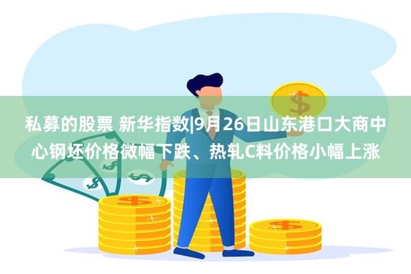 私募的股票 新华指数|9月26日山东港口大商中心钢坯价格微幅下跌、热轧C料价格小幅上涨