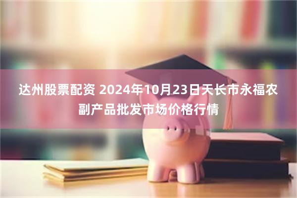 达州股票配资 2024年10月23日天长市永福农副产品批发市场价格行情