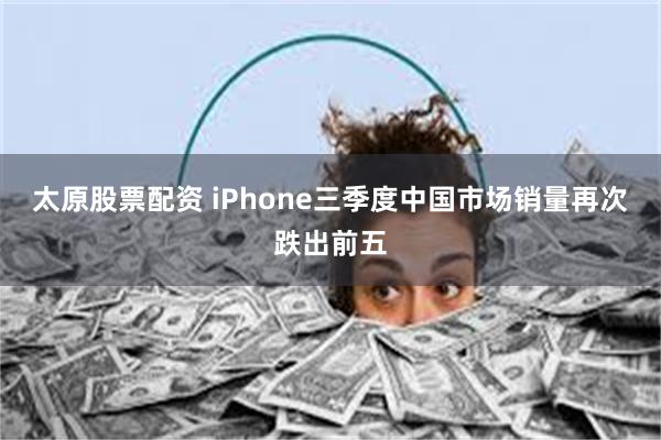 太原股票配资 iPhone三季度中国市场销量再次跌出前五