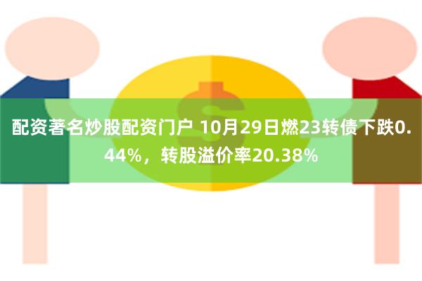 配资著名炒股配资门户 10月29日燃23转债下跌0.44%，转股溢价率20.38%