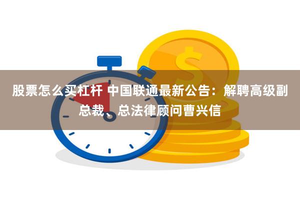 股票怎么买杠杆 中国联通最新公告：解聘高级副总裁、总法律顾问曹兴信