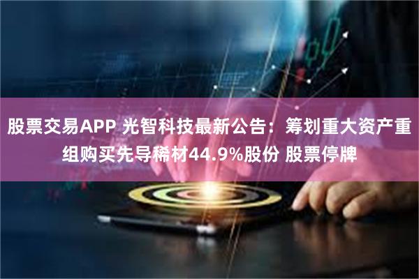 股票交易APP 光智科技最新公告：筹划重大资产重组购买先导稀材44.9%股份 股票停牌