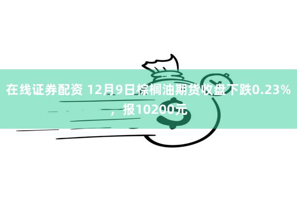 在线证券配资 12月9日棕榈油期货收盘下跌0.23%，报10200元