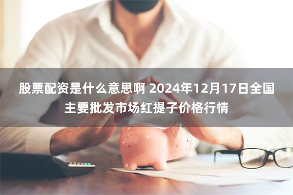 股票配资是什么意思啊 2024年12月17日全国主要批发市场红提子价格行情