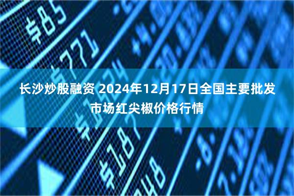 长沙炒股融资 2024年12月17日全国主要批发市场红尖椒价格行情