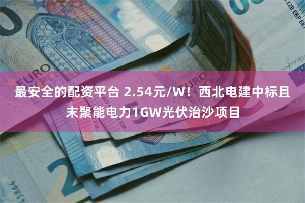 最安全的配资平台 2.54元/W！西北电建中标且末聚能电力1GW光伏治沙项目