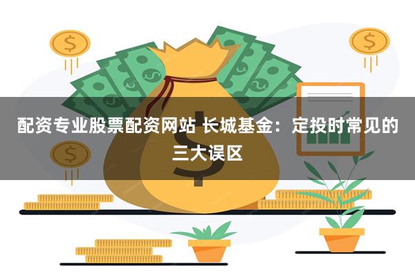 配资专业股票配资网站 长城基金：定投时常见的三大误区